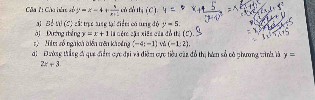 Cho hàm số y=x-4+ 9/x+1  có đồ thị (C). 
a) Đồ thị (C) cắt trục tung tại điểm có tung độ y=5. 
b) Đường thẳng y=x+1 là tiệm cận xiên của đồ thị (C). 
c) Hàm số nghịch biến trên khoảng (-4;-1) và (-1;2). 
d) Đường thẳng đi qua điểm cực đại và điểm cực tiểu của đồ thị hàm số có phương trình là y=
2x+3.