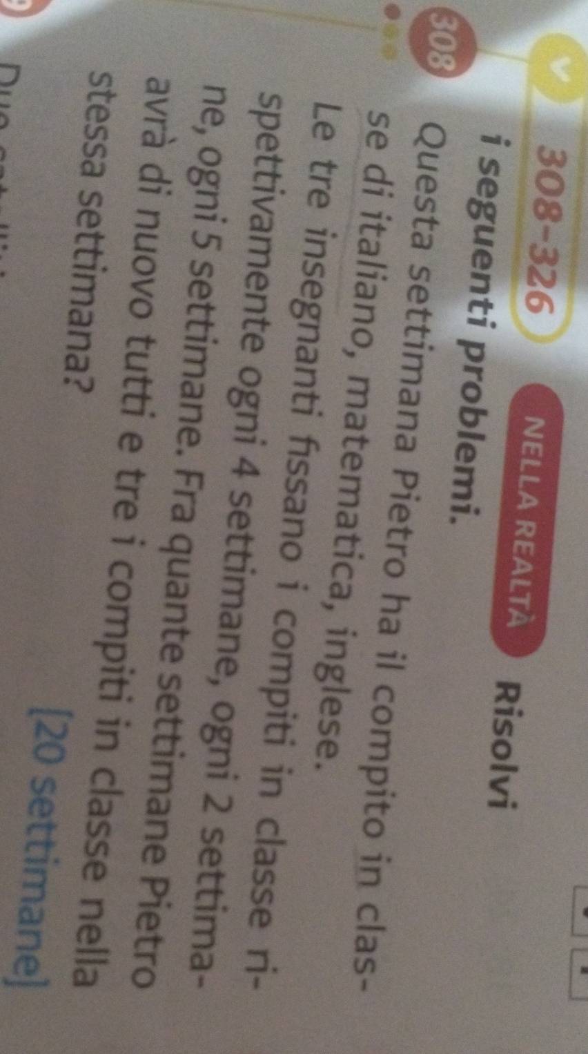 308-326 NELLA REALtà Risolvi 
i seguenti problemi. 
308 Questa settimana Pietro ha il compito in clas- 
se di italiano, matematica, inglese. 
Le tre insegnanti fıssano i compiti in classe ri- 
spettivamente ogni 4 settimane, ogni 2 settima- 
ne, ogni 5 settimane. Fra quante settimane Pietro 
avrà di nuovo tutti e tre i compiti in classe nella 
stessa settimana? [ 20 settimane]