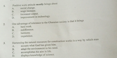 Positive work attitude mostly brings about
A. social change.
B. wage increase
C. increased outpus.
D. improvement in technology.
2. One advantage of toerance to the Ghanaian society is that it brings
A. hard work.
B. indifference.
C. harmony.
D. impatience.
3. Hamessing the natural resources for construction works is a way by which man
A. accepts what God has given him.
B. adapt the environment to his need.
C. accomplishes his aim in life.
D. displays knowledge of science.