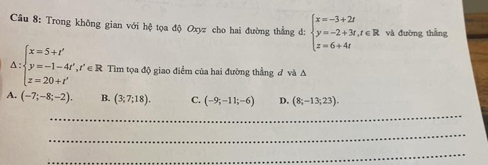 Trong không gian với hệ tọa độ Oxyz cho hai đường thẳng d: beginarrayl x=-3+2t y=-2+3t,t∈ R z=6+4tendarray. và đường thắng
△ :beginarrayl x=5+t' y=-1-4t',t'∈ R z=20+t'endarray. Tìm tọa độ giao điểm của hai đường thẳng đ và Δ
A. (-7;-8;-2). B. (3;7;18). C. (-9;-11;-6) D. (8;-13;23). 
_
_
_