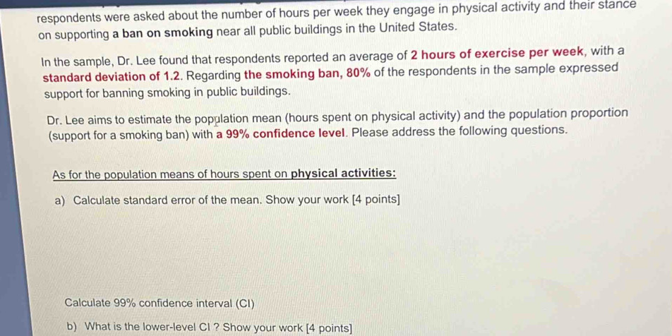 respondents were asked about the number of hours per week they engage in physical activity and their stance 
on supporting a ban on smoking near all public buildings in the United States. 
In the sample, Dr. Lee found that respondents reported an average of 2 hours of exercise per week, with a 
standard deviation of 1.2. Regarding the smoking ban, 80% of the respondents in the sample expressed 
support for banning smoking in public buildings. 
Dr. Lee aims to estimate the population mean (hours spent on physical activity) and the population proportion 
(support for a smoking ban) with a 99% confidence level. Please address the following questions. 
As for the population means of hours spent on physical activities: 
a) Calculate standard error of the mean. Show your work [4 points] 
Calculate 99% confidence interval (CI) 
b) What is the lower-level CI ? Show your work [4 points]