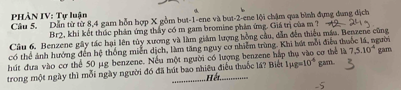 PHÀN IV: Tự luận 

Câu 5. Dẫn từ từ 8, 4 gam hỗn hợp X gồm but -1 -ene và but -2 -ene lội chậm qua bình dựng dung dịch 
Br2, khi kết thúc phản ứng thấy có m gam bromine phản ứng. Giá trị của m ? 
Câu 6. Benzene gây tác hại lên tủy xương và làm giảm lượng hồng cầu, dẫn đến thiếu máu. Benzene cũng 
có thể ảnh hưởng đến hệ thống miễn dịch, làm tăng nguy cơ nhiễm trùng. Khi hút mỗi điều thị gười 
hút đưa vào cơ thể 50 μg benzene. Nếu một người có lượng benzene hấp thụ vào cơ thể là 7, 5.10^(-4) gam 
trong một ngày thì mỗi ngày người đó đã hút bao nhiêu điếu thuốc lá? Biết 1mu g=10^(-6) gam. 
Hết.