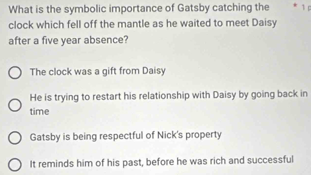 What is the symbolic importance of Gatsby catching the * 1 
clock which fell off the mantle as he waited to meet Daisy
after a five year absence?
The clock was a gift from Daisy
He is trying to restart his relationship with Daisy by going back in
time
Gatsby is being respectful of Nick's property
It reminds him of his past, before he was rich and successful