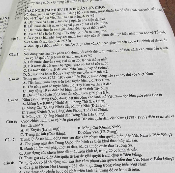 Cộng M
ĐểĐ g ổ trợ công cuộc xây dựng đất nước va quốc puối
luyentập: bối bật với ci
phn tRÁc nghiệm nhiều phương án lựa chọn
HàN 1 Ch   Nội dung nào sau đây phản ánh đúng bối cảnh trong nước thuận lợi đề tiền hành các cuộc đầu tram
bảo vệ Tổ quốc ở Việt Nam từ sau tháng 4-1975?
âu 1. ? A. Đất nước đã hoàn thành công nghiệp hóa hiện đại hóa.
.. Chú
ho sự B. Đất nước đã đặt quan hệ ngoại giao với tất cả các nước.
e vì C. Đất nước chuyển sang giai đoạn độc lập và thống nhất.
D. Xu thể hòa hoãn Đông - Tây tiếp tục diễn ra mạnh mẽ.
hỉ M
Cầu 2: Điều kiện cơ bản phát huy sức mạnh toàn diện của đất nước đề thực hiện nhiệm vụ bảo vệ Tổ quốc
. C
C Việt Nam từ sau tháng 4-1975 là
1C A. độc lập và thống nhất. B. xóa bỏ được cầm vận.C. nhận giúp đỡ bên ngoài.D. chính trị được ổn
đjnh.
Câu 3: Nội dung nào sau đây phản ánh đúng bối cảnh thế giới thuận lợi để tiến hành các cuộc đấu tranh
bảo vệ Tổ quốc Việt Nam từ sau tháng 4-1975?
A. Đất nước chuyền sang giai đoạn độc lập và thống nhất.
B. Đất nước đã đặt quan hệ ngoại giao với tất cả các nước.
C. Đã hoàn thành triệt để khẩu hiệu "người cảy có ruộng".
D. Xu thế hòa hoãn Đông - Tây tiếp tục diễn ra mạnh mẽ.
Câu 4: Trong giai đoạn 1978 - 1979 quân Pôn Pốt có hành động nào say đây đối với Việt Nam?
A. Tiền hành xâm lược trên toàn tuyến biên giới Tây Nam.
B. Tấn công một số tuyến biên giới Tây Nam và tàn sát dân.
C. Huy động 19 sư đoàn bộ binh tiến đánh tinh Tây Ninh.
D. Điều 32 sư đoàn đồng loạt tấn công biên giới phía Bắc.
Câu 5: Năm 1979, Trung Quốc đồng loạt tấn công vào lãnh thổ Việt Nam dọc biên giới phía Bắc từ
A. Móng Cái (Quảng Ninh) đến Phong Thổ (Lai Châu).
B. Móng Cái (Quảng Ninh) đến Mường Nhé (Điện Biên).
C. Trùng Khánh (Cao Bằng) đến Phong Thổ (Lai Châu).
D. Móng Cái (Quảng Ninh) đến Đồng Văn (Hà Giang).
Câu 6: Cuộc chiến tranh bảo vệ biên giới phía Bắc của quân dân Việt Nam (1979 - 1989) diễn ra ác liệt và
kéo dài nhất ở
A. Vị Xuyên (Hà Giang). B. Móng Cái (Quảng Ninh).
C. Trùng Khánh (Cao Băng). D. Đồng Văn (Hà Giang).
Câu 7: Trung Quốc có hành động nào sau đây xâm phạm chủ quyền biển, đảo Việt Nam ở Biển Đông?
A. Cho phép ngư dân Trung Quốc tiến hành ra biển khai thác thủy hải sản.
B. Đánh chiếm trái phép một số đảo, bãi đá thuộc quần đảo Trường Sa.
C. Xây dựng các chiến lược để phát triển kinh tế, trong đó có kinh tế biển.
D. Tham gia các diễn đàn quốc tế lớn đề giải quyết tranh chấp ở Biền Đằng.
Câu 8: Trung Quốc có hành động nào sau đây xâm phạm chủ quyền biển đảo Việt Nam ở Biển Đông?
A. Đưa giàn khoan Hải Dương - 981 đến hoạt động trong vùng biển Việt Nam.
B Xây dựng các chiến lược để phát triển kinh tế, trong đó có kinh tế biển.