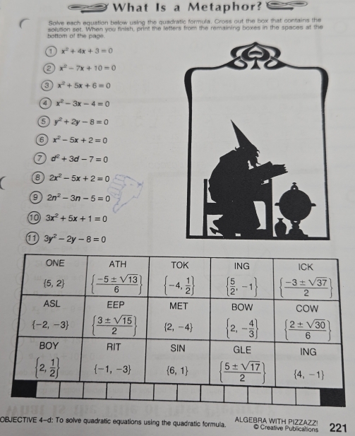 What Is a Metaphor?
Solve each equation below using the quadratic formula. Cross out the box that contains the
bottom of the page. solution set. When you finish, print the letters from the remaining boxes in the spaces at the
x^2+4x+3=0
e x^2-7x+10=0
3 x^2+5x+6=0
4 x^2-3x-4=0
5 y^2+2y-8=0
6 x^2-5x+2=0
7 d^2+3d-7=0
8 2x^2-5x+2=0
9 2n^2-3n-5=0
⑩ 3x^2+5x+1=0
11 3y^2-2y-8=0
ALGEBRA WITH PIZZAZZ
OBJECTIVE 4-d: To solve quadratic equations using the quadratic formula. © Creative Publications 221