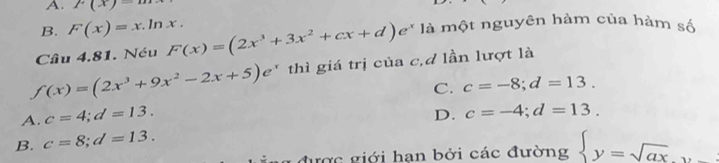 A. p(x)-
B. F(x)=x.ln x. 
Câu 4.81. Néu F(x)=(2x^3+3x^2+cx+d)e^x là một nguyên hàm của hàm số
f(x)=(2x^3+9x^2-2x+5)e^x thì giá trị của c,d lần lượt là
C.
A. c=4; d=13. c=-8; d=13.
D. c=-4; d=13.
B. c=8; d=13. 
được giới hạn bởi các đường  y=sqrt(ax),y