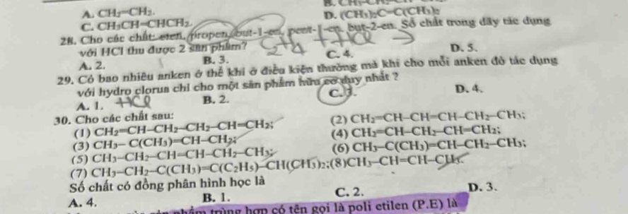 A. CH_2=CH_2. BChyOr
D. (CH_3) _2C=C(CH_3)_2
C. CH_3CH=CHCH_2
28, Cho các chất: eten, propen out-1-en, pent-1-ep, but- 2 -en. Số chất trong dây tác dụng
với HCl thu được 2 sân phẩm? D. 5.
A. 2. B. 3. C. 4.
29. Có bao nhiêu anken ở thể khi ở điều kiện thường mả khi cho mỗi anken đô tác dụng
với hydro clorua chỉ cho một sân phẩm hữu cơ duy nhất ? D. 4.
A. 1. B. 2. C. J.
30. Cho các chất sau: (2) CH_2=CH-CH=CH-CH_2-CH_3
(1) CH_2=CH-CH_2-CH_2-CH=CH_2; (4) CH_2=CH-CH_2-CH=CH_2 :
(3) CH_3-C(CH_3)=CH-CH_2; 
(5) CH_3-CH_2-CH=CH-CH_2-CH_3; (6) CH_3-C(CH_3)=CH-CH_2 -CH3;
(7) CH_3-CH_2-C(CH_3)=C(C_2H_5)-CH(CH_3)_2;(8) CH_3-CH=CH-CH_3. 
Số chất có đồng phân hình học là
A. 4. B. 1. C. 2. D. 3.
thẩm trùng hợp có tên gọi là poli etilen (P.E)la