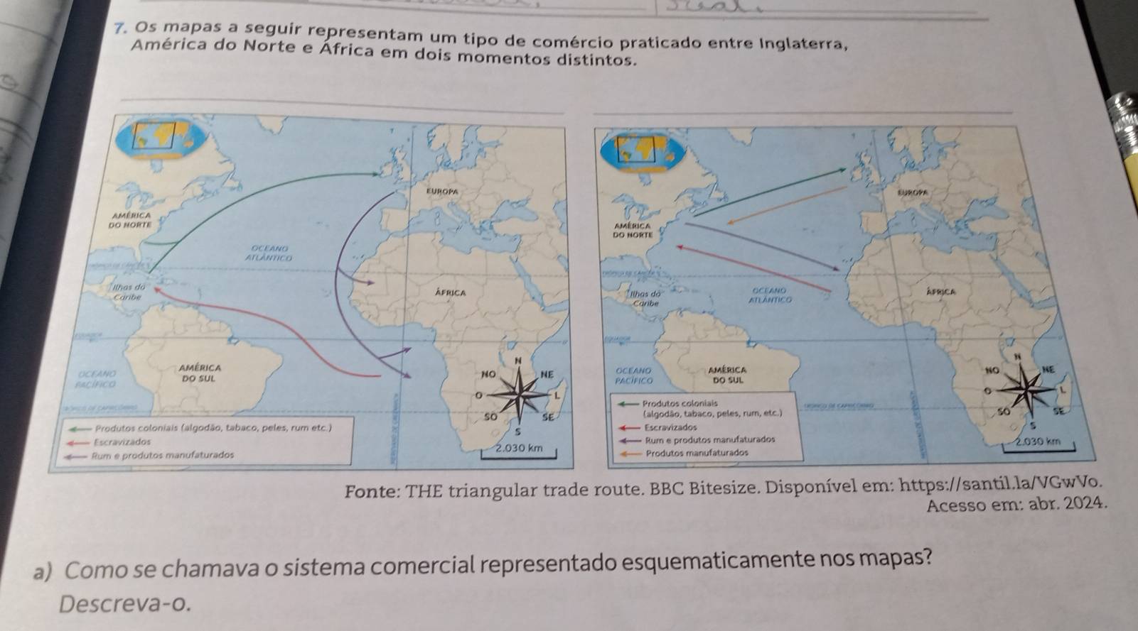 Os mapas a seguir representam um tipo de comércio praticado entre Inglaterra, 
América do Norte e África em dois momentos distintos. 

Fonte: THE triangular trade route. BBC Bitesize. Disponível em: https://santil.la/VGwVo. 
Acesso em: abr. 2024. 
a) Como se chamava o sistema comercial representado esquematicamente nos mapas? 
Descreva-o.