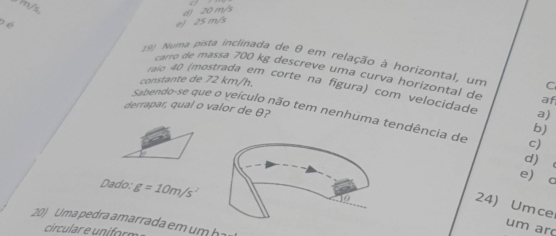 m/s,
d) 20 m/s
pé e) 25 m/s
19) Numa pista inclinada de θ em relação à horizontal, um
carro de massa 700 kg descreve uma curva horizontal de
constante de 72 km/h. C
raio 40 (mostrada em corte na figura) com velocidade a)
af
derrapar, qual o valor de θ?
Sabendo-se que o veículo não tem nenhuma tendência de
b)
c)
d
e o
Dado: g=10m/s^2
24) Umce
20) U ma pedra amarrada e m h 
um ar
circular e un orm