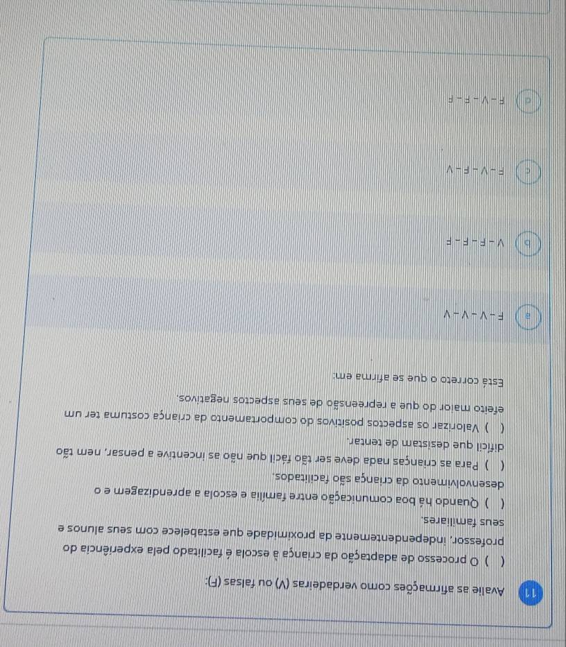 Avalie as afirmações como verdadeiras (V) ou falsas (F):
( ) O processo de adaptação da criança à escola é facilitado pela experiência do
professor, independentemente da proximidade que estabelece com seus alunos e
seus familiares.
( ) Quando há boa comunicação entre família e escola a aprendizagem e o
desenvolvimento da criança são facilitados.
( ) Para as crianças nada deve ser tão fácil que não as incentive a pensar, nem tão
difícil que desistam de tentar.
( ) Valorizar os aspectos positivos do comportamento da criança costuma ter um
efeito maior do que a repreensão de seus aspectos negativos.
Está correto o que se afirma em:
a F-V-V-V
b V-F-F-F
C F-V-F-V
F-V-F-F