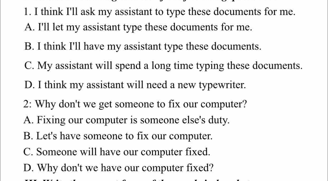 think I'll ask my assistant to type these documents for me.
A. I'll let my assistant type these documents for me.
B. I think I'll have my assistant type these documents.
C. My assistant will spend a long time typing these documents.
D. I think my assistant will need a new typewriter.
2: Why don't we get someone to fix our computer?
A. Fixing our computer is someone else's duty.
B. Let's have someone to fix our computer.
C. Someone will have our computer fixed.
D. Why don't we have our computer fixed?