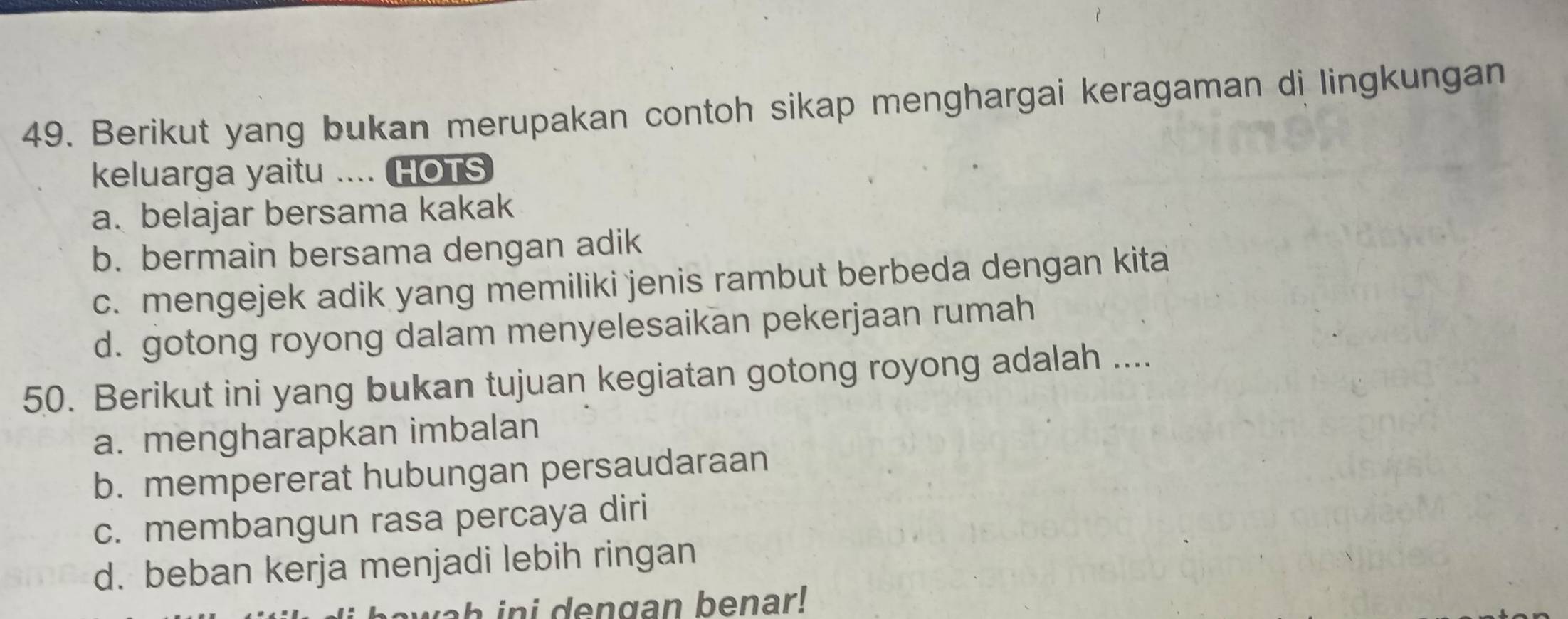 Berikut yang bukan merupakan contoh sikap menghargai keragaman di lingkungan
keluarga yaitu .... HOTS
a. belajar bersama kakak
b. bermain bersama dengan adik
c. mengejek adik yang memiliki jenis rambut berbeda dengan kita
d. gotong royong dalam menyelesaikan pekerjaan rumah
50. Berikut ini yang bukan tujuan kegiatan gotong royong adalah ....
a. mengharapkan imbalan
b. mempererat hubungan persaudaraan
c. membangun rasa percaya diri
d. beban kerja menjadi lebih ringan
a engan benar !