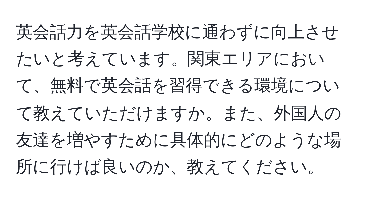 英会話力を英会話学校に通わずに向上させたいと考えています。関東エリアにおいて、無料で英会話を習得できる環境について教えていただけますか。また、外国人の友達を増やすために具体的にどのような場所に行けば良いのか、教えてください。