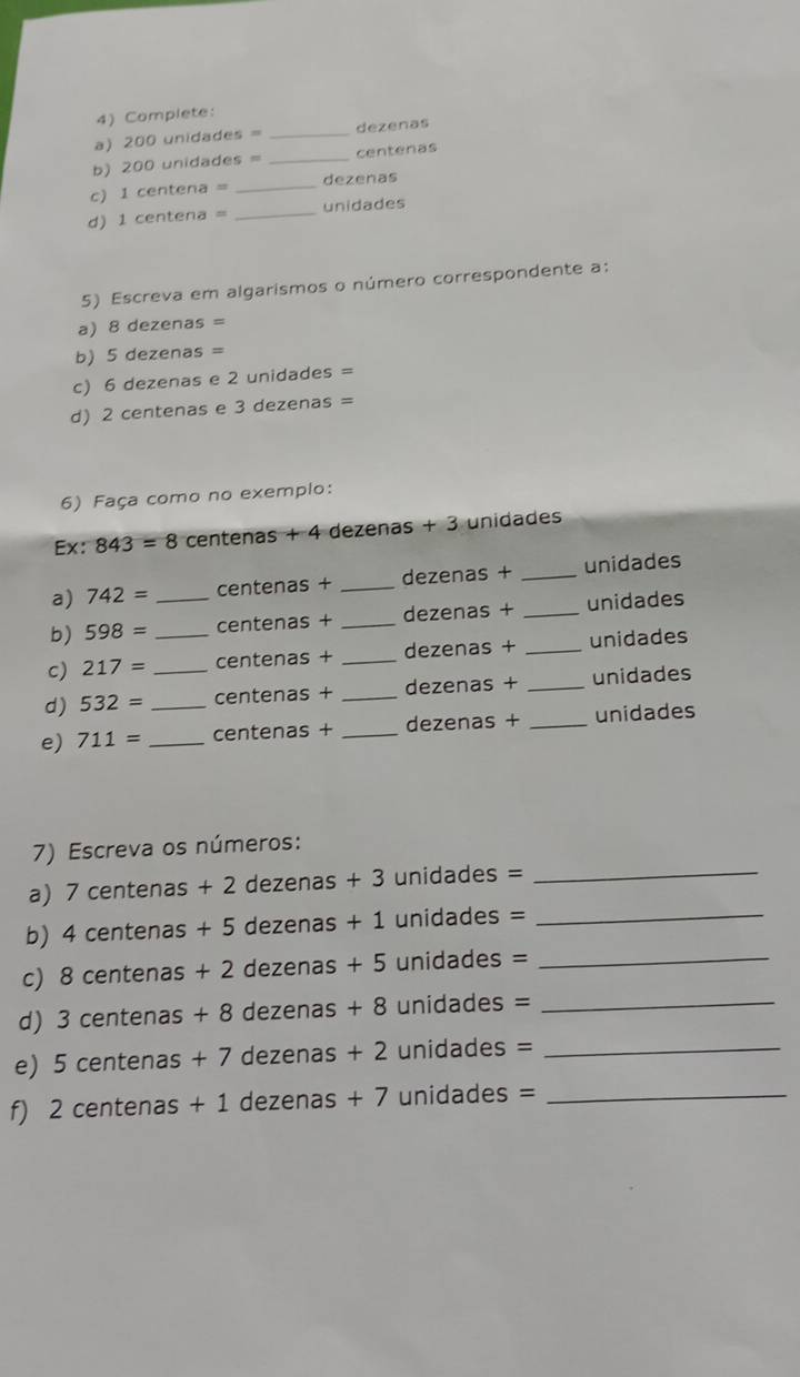 Complete: 
a) 200 unidades = _ dezenas
b) 200 unidades = _ centenas
c) 1 centena = _ dezenas
d) 1 centena = _ unidades
5) Escreva em algarismos o número correspondente a: 
a) 8 dezenas =
b) 5 dezenas =
c) 6 dezenas e 2 unidades =
d) 2 centenas e 3 dezenas =
6) Faça como no exempio: 
Ex: 843=8 centenas + 4 dezenas + 3 unidades
a) 742= centenas + _ dezenas + _ unidades
b) 598= _ centenas + _ dezenas + _ unidades
c) 217= _ centenas + _ dezenas + _ unidades
d) 532= _ centenas + _ dezenas + _ unidades
e) 711= _ _ centenas + _ dezenas + _ unidades
7) Escreva os números: 
a) 7 centenas + 2 dezenas + 3 unidades =_ 
b) 4 centenas + 5 dezenas + 1 unidades =_ 
c) 8 centenas + 2 dezenas + 5 unidades =_ 
d) 3 centenas + 8 dezenas + 8 unidades =_ 
e) 5 centenas + 7 dezenas + 2 unidades =_ 
f) 2 centenas + 1 dezenas + 7 unidades =_ 