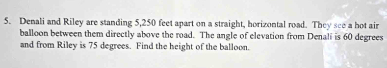 Denali and Riley are standing 5,250 feet apart on a straight, horizontal road. They see a hot air 
balloon between them directly above the road. The angle of elevation from Denali is 60 degrees
and from Riley is 75 degrees. Find the height of the balloon.