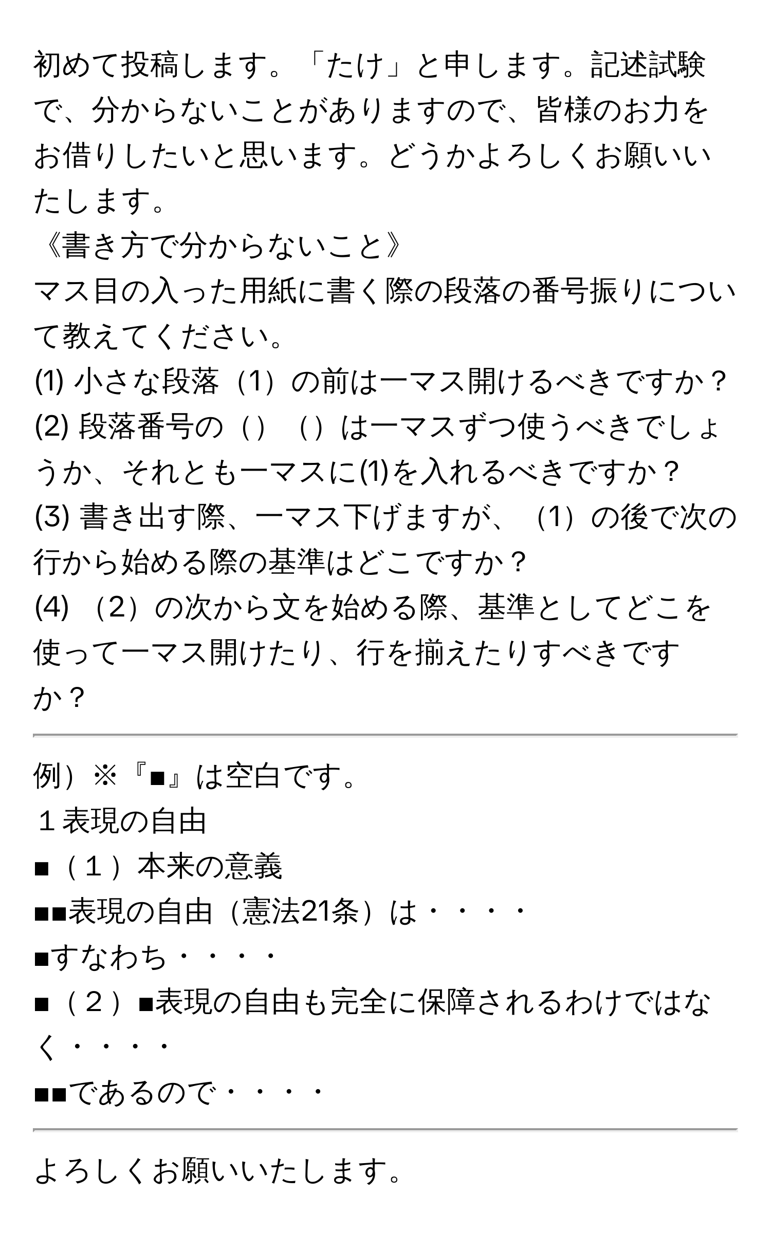 初めて投稿します。「たけ」と申します。記述試験で、分からないことがありますので、皆様のお力をお借りしたいと思います。どうかよろしくお願いいたします。

《書き方で分からないこと》
マス目の入った用紙に書く際の段落の番号振りについて教えてください。
(1) 小さな段落1の前は一マス開けるべきですか？
(2) 段落番号のは一マスずつ使うべきでしょうか、それとも一マスに(1)を入れるべきですか？
(3) 書き出す際、一マス下げますが、1の後で次の行から始める際の基準はどこですか？
(4) 2の次から文を始める際、基準としてどこを使って一マス開けたり、行を揃えたりすべきですか？

-----------
例※『■』は空白です。
１表現の自由
■１本来の意義
■■表現の自由憲法21条は・・・・
■すなわち・・・・
■２■表現の自由も完全に保障されるわけではなく・・・・
■■であるので・・・・
-----------

よろしくお願いいたします。