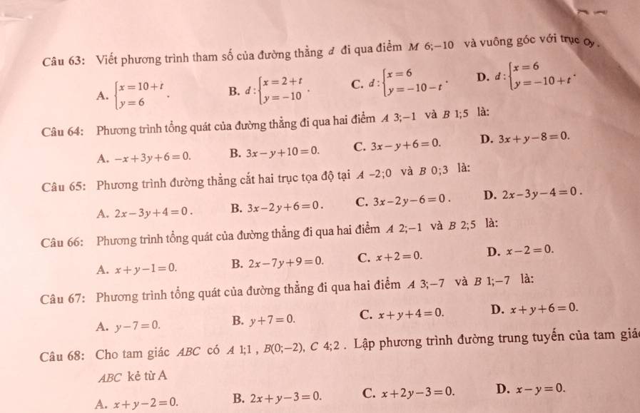 Viết phương trình tham số của đường thằng đ đi qua điểm M 6;-10 và vuông góc với trục oy.
A. beginarrayl x=10+t y=6endarray. . B. d:beginarrayl x=2+t y=-10endarray. . C. d:beginarrayl x=6 y=-10-tendarray. . D. d:beginarrayl x=6 y=-10+tendarray. .
Câu 64: Phương trình tổng quát của đường thẳng đi qua hai điểm A 3;-1 và B 1;5 là:
A. -x+3y+6=0. B. 3x-y+10=0. C. 3x-y+6=0. D. 3x+y-8=0.
Câu 65: Phương trình đường thẳng cắt hai trục tọa độ tại A-2;0 và b 0:3 là:
A. 2x-3y+4=0. B. 3x-2y+6=0. C. 3x-2y-6=0. D. 2x-3y-4=0.
Câu 66: Phương trình tổng quát của đường thẳng đi qua hai điểm A 2;-1 và B 2;5 là:
A. x+y-1=0. B. 2x-7y+9=0. C. x+2=0. D. x-2=0.
Câu 67: Phương trình tổng quát của đường thẳng đi qua hai điểm A 3;-7 và B 1;-7 là:
A. y-7=0. B. y+7=0. C. x+y+4=0. D. x+y+6=0.
Câu 68: Cho tam giác ABC có A 1;1,B(0;-2) , C 4;2 Lập phương trình đường trung tuyến của tam giá
ABC kẻ từ A
A. x+y-2=0. B. 2x+y-3=0. C. x+2y-3=0. D. x-y=0.