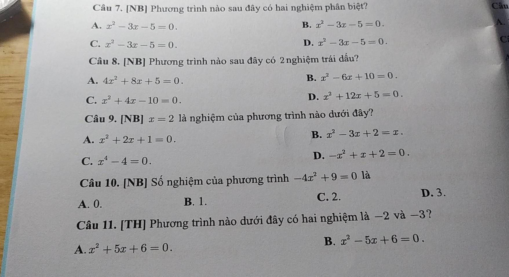 [NB] Phương trình nào sau đây có hai nghiệm phân biệt? Câu
A. x^2-3x-5=0. B. x^2-3x-5=0.
A.
C. x^2-3x-5=0. D. x^2-3x-5=0.
C
Câu 8. [NB] Phương trình nào sau đây có 2nghiệm trái dấu?
A. 4x^2+8x+5=0.
B. x^2-6x+10=0.
C. x^2+4x-10=0.
D. x^2+12x+5=0. 
Câu 9. [NB] x=2 là nghiệm của phương trình nào dưới đây?
A. x^2+2x+1=0.
B. x^2-3x+2=x.
C. x^4-4=0.
D. -x^2+x+2=0. 
Câu 10. [NB] Số nghiệm của phương trình -4x^2+9=0 là
A. 0. B. 1.
C. 2. D. 3.
Câu 11. [TH] Phương trình nào dưới đây có hai nghiệm là −2 và −3?
B. x^2-5x+6=0. 
A. x^2+5x+6=0.