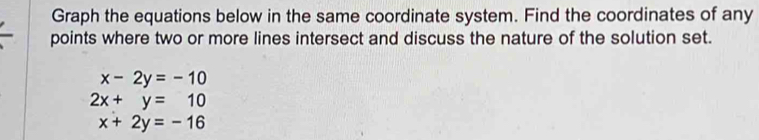 Graph the equations below in the same coordinate system. Find the coordinates of any
points where two or more lines intersect and discuss the nature of the solution set.
x-2y=-10
2x+y=10
x+2y=-16
