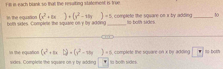 Fill in each blank so that the resulting statement is true.
In the equation (x^2+8x)+(y^2-18y)=5 , complete the square on x by adding _to
both sides. Complete the square on y by adding _to both sides.
In the equation (x^2+8x)+(y^2-18y)=5 , complete the square on x by adding v to both
sides. Complete the square on y by adding to both sides.