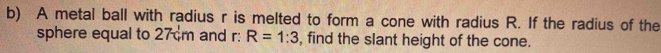 A metal ball with radius r is melted to form a cone with radius R. If the radius of the 
sphere equal to 27 m and r: R=1:3 , find the slant height of the cone.