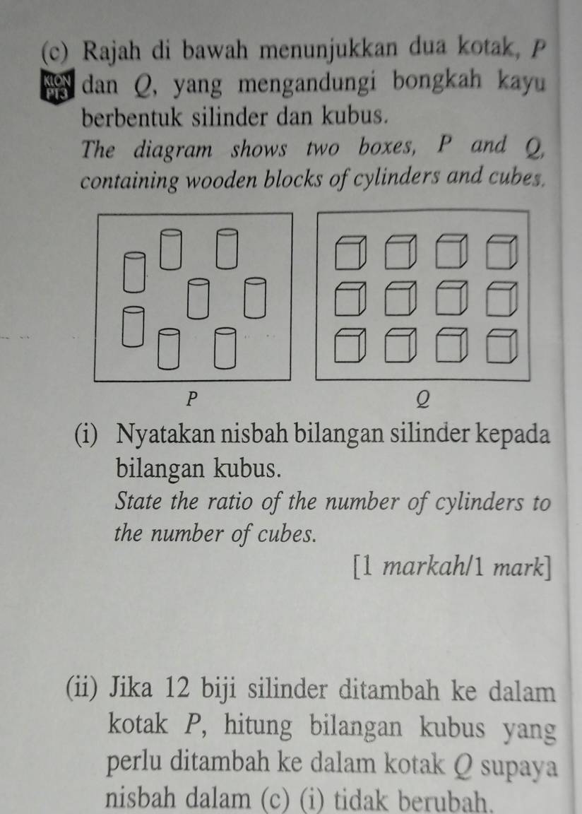 Rajah di bawah menunjukkan dua kotak, P
dan Q, yang mengandungi bongkah kayu 
berbentuk silinder dan kubus. 
The diagram shows two boxes, P and Q, 
containing wooden blocks of cylinders and cubes.
P
Q
(i) Nyatakan nisbah bilangan silinder kepada 
bilangan kubus. 
State the ratio of the number of cylinders to 
the number of cubes. 
[1 markah/1 mark] 
(ii) Jika 12 biji silinder ditambah ke dalam 
kotak P, hitung bilangan kubus yang 
perlu ditambah ke dalam kotak Q supaya 
nisbah dalam (c) (i) tidak berubah.