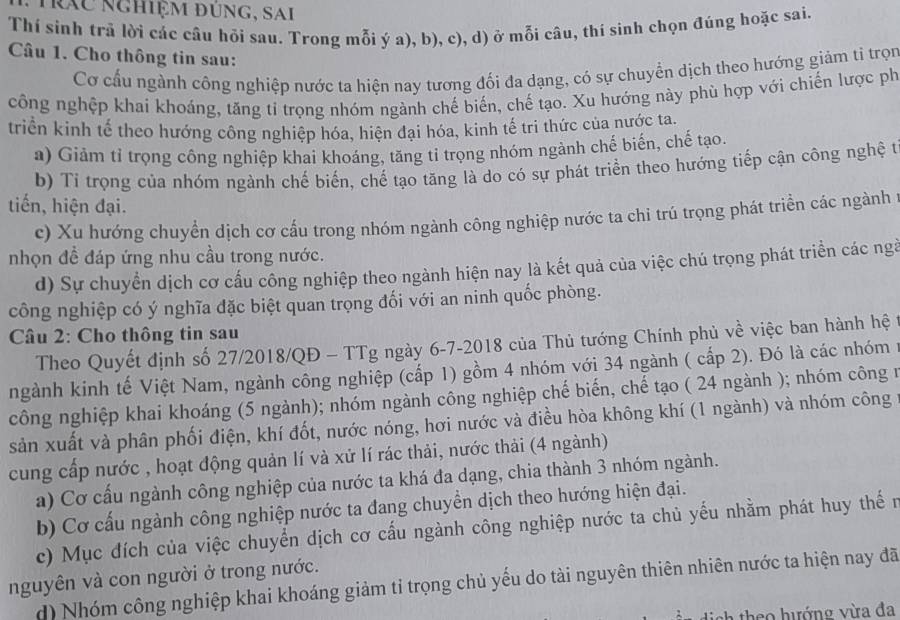 rác nghiệm đúng, sai
Thí sinh trả lời các cầu hỏi sau. Trong mỗi ý a), b), c), d) ở mỗi câu, thí sinh chọn đủng hoặc sai.
Câu 1. Cho thông tin sau:
Cơ cấu ngành công nghiệp nước ta hiện nay tương đối đa dạng, có sự chuyển dịch theo hướng giảm ti trọn
công nghệp khai khoáng, tăng tỉ trọng nhóm ngành chế biến, chế tạo. Xu hướng này phù hợp với chiến lược ph
triển kinh tế theo hướng công nghiệp hóa, hiện đại hóa, kinh tế tri thức của nước ta.
a) Giảm tỉ trọng công nghiệp khai khoáng, tăng tỉ trọng nhóm ngành chế biến, chế tạo.
b) Tỉ trọng của nhóm ngành chế biến, chế tạo tăng là do có sự phát triển theo hướng tiếp cận công nghệ t
tiến, hiện đại.
c) Xu hướng chuyển dịch cơ cấu trong nhóm ngành công nghiệp nước ta chi trú trọng phát triển các ngành
nhọn đề đáp ứng nhu cầu trong nước.
d) Sự chuyển dịch cơ cấu công nghiệp theo ngành hiện nay là kết quả của việc chú trọng phát triển các ngà
công nghiệp có ý nghĩa đặc biệt quan trọng đối với an ninh quốc phòng.
Câu 2: Cho thông tin sau
Theo Quyết định số 27/2018/QĐ - TTg ngày 6-7-2018 của Thủ tướng Chính phủ về việc ban hành hệ
ngành kinh tế Việt Nam, ngành công nghiệp (cấp 1) gồm 4 nhóm với 34 ngành ( cấp 2). Đó là các nhóm 1
công nghiệp khai khoáng (5 ngành); nhóm ngành công nghiệp chế biến, chế tạo ( 24 ngành ); nhóm công 1
sản xuất và phân phối điện, khí đốt, nước nóng, hơi nước và điều hòa không khí (1 ngành) và nhóm công
cung cấp nước , hoạt động quản lí và xử lí rác thải, nước thải (4 ngành)
a) Cơ cấu ngành công nghiệp của nước ta khá đa dạng, chia thành 3 nhóm ngành.
b) Cơ cấu ngành công nghiệp nước ta đang chuyền dịch theo hướng hiện đại.
c) Mục đích của việc chuyển dịch cơ cấu ngành công nghiệp nước ta chủ yếu nhằm phát huy thế n
nguyên và con người ở trong nước. d) Nhóm công nghiệp khai khoáng giảm tỉ trọng chủ yếu do tài nguyên thiên nhiên nước ta hiện nay đã
dịch theo hướng vừa đa