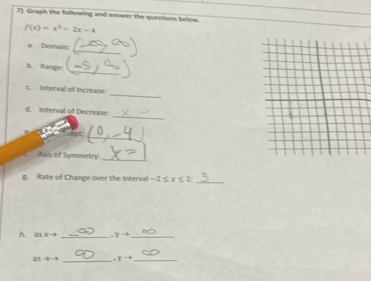 Graph the following and answer the questions below.
f(x)=x^2-2x-4
_ 
a. Domain: 
_ 
b. Range: 
_ 
c. Interval of Increase: 
_ 
d. Interval of Decrease: 
cept:_ 
a Axis of Symmetry:_ 
g. Rate of Change over the Interval -2≤ x≤ 2 : 
_ 
h. as x→ _, y _ 
as x _。 y _