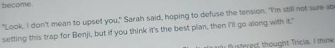 become. 
"Look, I don't mean to upset you," Sarah said, hoping to defuse the tension. "I'm still not sure ab 
setting this trap for Benji, but if you think it's the best plan, then I'll go along with it." 
flustered, thought Tricia. I think