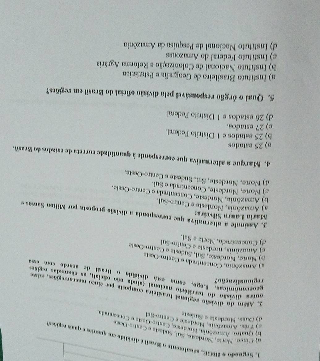 Segundo o IBGE, atualmente o Brasil é dividido em quantas e quais regiões
a) Cinco. Norte, Nordeste, Sul, Sudeste e Centro-Oeste
b) Quatro. Amazônia, Nordeste, Centro-Oeste e Concentrada
e) Três. Amazônia, Nordeste e Centro-Sul
d) Duas. Nordeste e Sudeste
2. Além da divisão regional brasileira composta por cinco maerorregiões, existe
outra divisão do território nacional (ainda não oficial), as chamadas regiões
regionalização?
geoeconômicas. Logo, como está dividido o Brasil de acordo com essa
a) Amazônia, Concentrada e Centro-Oeste
b) Norte, Nordeste, Sul, Sudeste e Centro-Oeste
c) Amazônia, nordeste e Centro-Sul
d) Concentrada, Norte e Sul.
Maria Laura Silveira:
3. Assinale a alternativa que corresponda a divisão proposta por Milton Santos e
a) Amazônia, Nordeste e Centro-Sul.
b) Amazônia, Nordeste, Concentrada e Centro-Oeste.
c) Norte, Nordeste, Concentrada e Sul.
d) Norte, Nordeste, Sul, Sudeste e Centro-Oeste.
4. Marque a alternativa que corresponde à quantidade correta de estados do Brasil.
a) 25 estados
b) 25 estados e 1 Distrito Federal.
c) 27 estados,
d) 26 estados e 1 Distrito Federal
5. Qual o órgão responsável pela divisão oficial do Brasil em regiões?
a) Instituto Brasileiro de Geografia e Estatística
b) Instituto Nacional de Colonização e Reforma Agrária
c) Instituto Federal do Amazonas
d) Instituto Nacional de Pesquisa da Amazônia