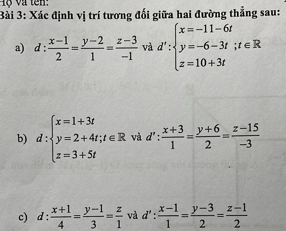 ộ Và tên: 
Bài 3: Xác định vị trí tương đối giữa hai đường thẳng sau: 
a) d: (x-1)/2 = (y-2)/1 = (z-3)/-1  và d':beginarrayl x=-11-6t y=-6-3t;t∈ R z=10+3tendarray.
b) d:beginarrayl x=1+3t y=2+4t,t∈ R z=3+5tendarray. và d': (x+3)/1 = (y+6)/2 = (z-15)/-3 
c) d: (x+1)/4 = (y-1)/3 = z/1  và l':  (x-1)/1 = (y-3)/2 = (z-1)/2 