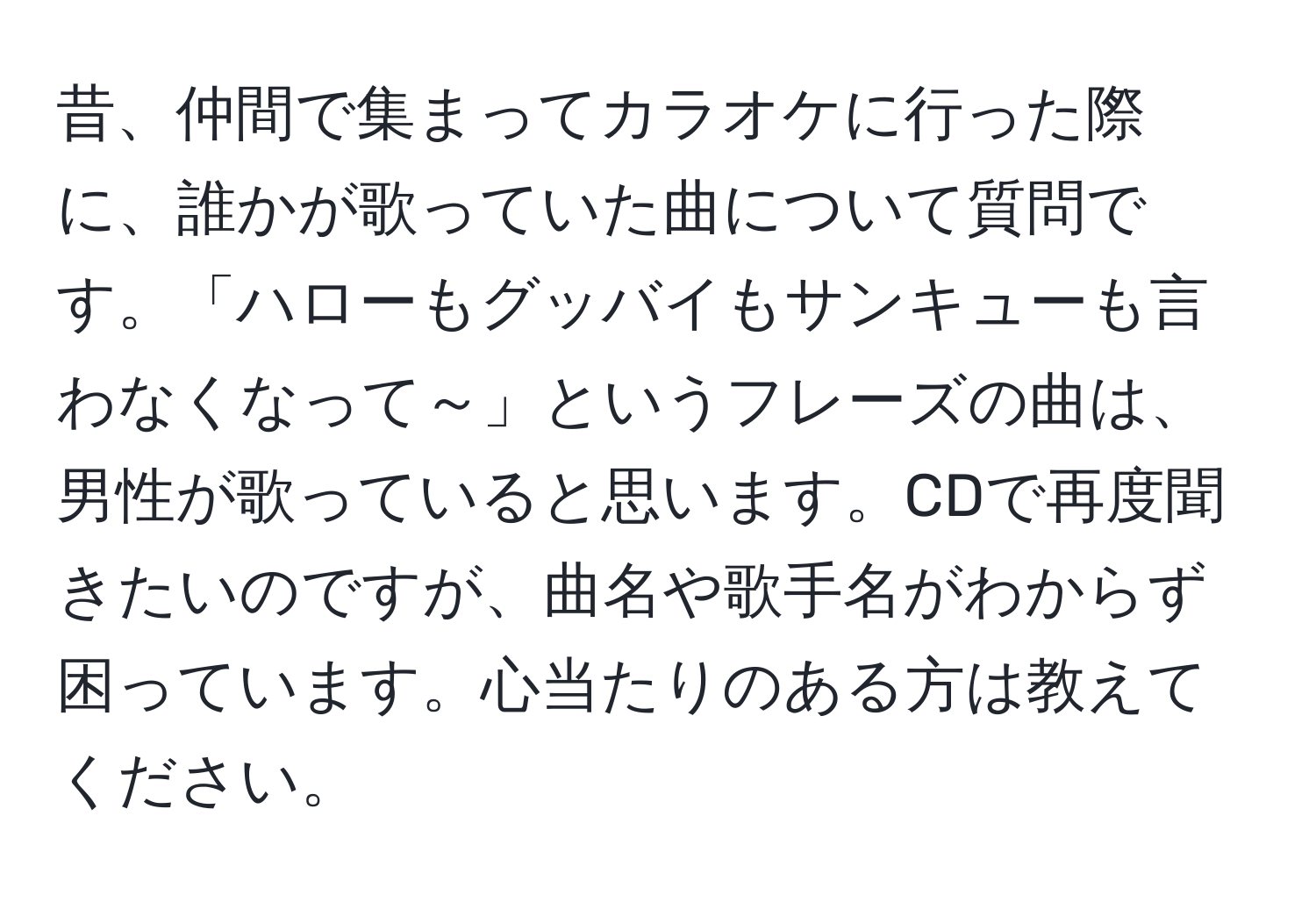 昔、仲間で集まってカラオケに行った際に、誰かが歌っていた曲について質問です。「ハローもグッバイもサンキューも言わなくなって～」というフレーズの曲は、男性が歌っていると思います。CDで再度聞きたいのですが、曲名や歌手名がわからず困っています。心当たりのある方は教えてください。