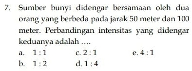 Sumber bunyi didengar bersamaan oleh dua
orang yang berbeda pada jarak 50 meter dan 100
meter. Perbandingan intensitas yang didengar
keduanya adalah ....
a. 1:1 C. 2:1 e. 4:1
b. 1:2 d. 1:4