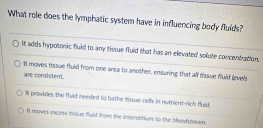 What role does the lymphatic system have in influencing body fluids?
It adds hypotonic fluid to any tissue fluid that has an elevated solute concentration,
It moves tissue fluid from one area to another, ensuring that all tissue fluid levels
are consistent.
It provides the fluid needed to bathe tissue cells in nutrient-rich fluid.
It moves excess tissue fluid from the interstitium to the bloodstream.