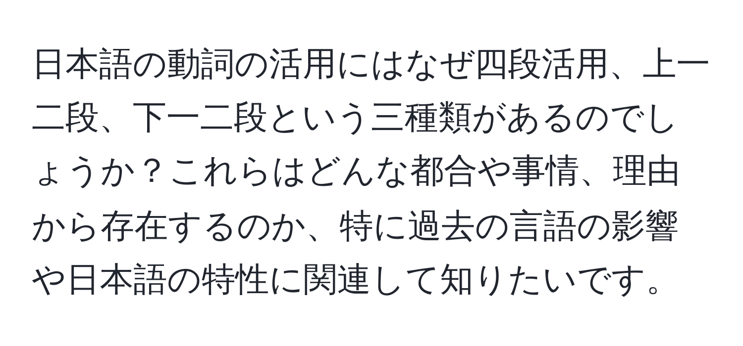 日本語の動詞の活用にはなぜ四段活用、上一二段、下一二段という三種類があるのでしょうか？これらはどんな都合や事情、理由から存在するのか、特に過去の言語の影響や日本語の特性に関連して知りたいです。