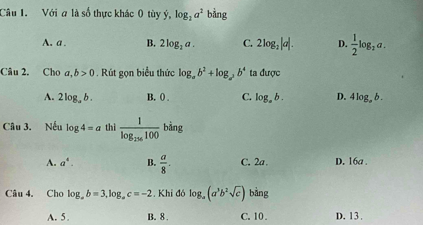 Với a là số thực khác 0 tùy ý, log _2a^2 bằng
A. a . B. 2log _2a. C. 2log _2|a|. D.  1/2 log _2a. 
Câu 2. Cho a,b>0. Rút gọn biểu thức log _ab^2+log _a^2b^4 ta được
A. 2log _ab. B. ( . C. log _ab. D. 4log _ab. 
Câu 3. Nếu log 4=a thì frac 1log _256100 bằng
A. a^4. B.  a/8 . C. 2a. D. 16a.
Câu 4. Cho log _ab=3, log _ac=-2. Khi đó log _a(a^3b^2sqrt(c)) bằng
A. 5 . B. 8. C. 10. D. 13.