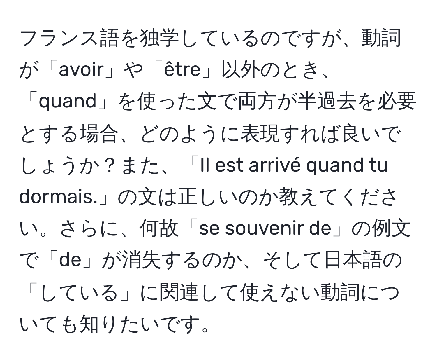 フランス語を独学しているのですが、動詞が「avoir」や「être」以外のとき、「quand」を使った文で両方が半過去を必要とする場合、どのように表現すれば良いでしょうか？また、「Il est arrivé quand tu dormais.」の文は正しいのか教えてください。さらに、何故「se souvenir de」の例文で「de」が消失するのか、そして日本語の「している」に関連して使えない動詞についても知りたいです。