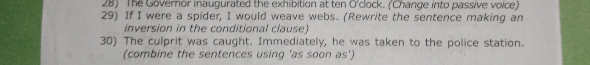 The Governor inaugurated the exhibition at ten O'clock. (Change into passive voice) 
29) If I were a spider, I would weave webs. (Rewrite the sentence making an 
inversion in the conditional clause) 
30) The culprit was caught. Immediately, he was taken to the police station. 
(combine the sentences using 'as soon as')