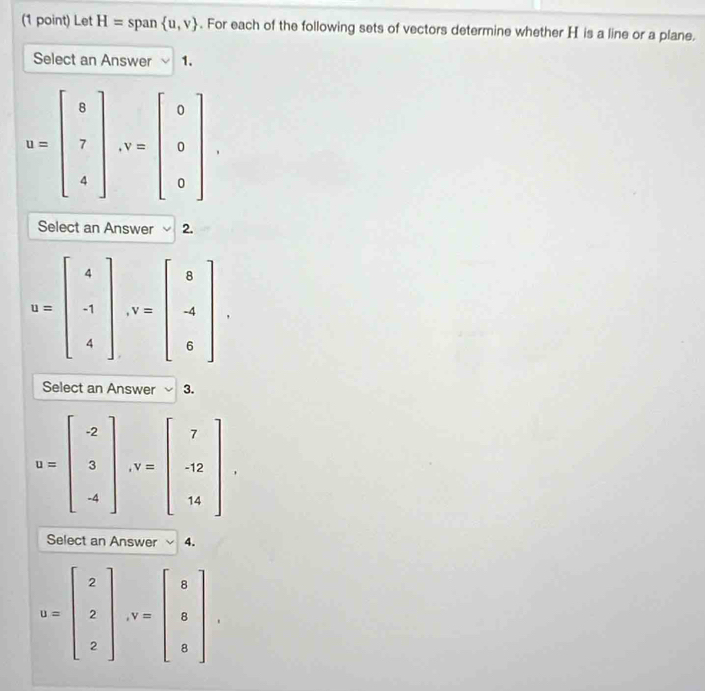 Let H= span  u,v. For each of the following sets of vectors determine whether H is a line or a plane.
Select an Answer 1.
Select an Answer 2.
u=beginbmatrix 4 -1 4endbmatrix ,v=beginbmatrix 8 -4 6endbmatrix
Select an Answer 3.
u=beginbmatrix -2 3 -4endbmatrix ,v=beginbmatrix 7 -12 14endbmatrix
Select an Answer 4.
u=beginbmatrix 2 2 2endbmatrix ,v=beginbmatrix 8 8 8endbmatrix ,