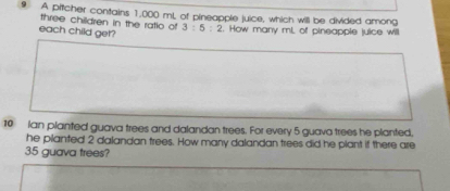 A pitcher contains 1,000 mL of pineapple juice, which will be divided among 
three children in the ratio of 3:5:2. How many ml, of pineapple juice will 
each child get? 
10 Ian planted guava trees and dalandan trees. For every 5 guava trees he planted, 
he pilanted 2 dalandan trees. How many dalandan trees did he plant if there are
35 guava trees?