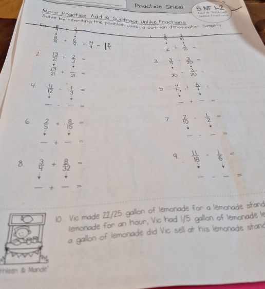 Practice Sheet 5 NF 12 

More Practice Add & Subt 
Unlike Fractions Untre Fractons 
Solve by newriting the proble 
ng a common denominator Simplify
 8/9 + 6/9 = 14/9 -1
1
16
 4/16 + 3/15 =
2  13/21 + 2/3 =
3  3/4 - 3/20 =
 13/21 + 7/21 =
 4/20 - 3/20 =
4.  11/12 - 1/3 =
5.  4/14 + 6/7 =
+ — = 
_ 
7.  7/10 - 1/2 =
6.  2/5 + 8/15 = —
+ =
9.  11/18 - 1/6 =
8.  3/4 + 8/32 =
=
-+-=
10. Vic made 22/25 gallon of lemonade for a lemonade stand 
lemonade for an hour, Vic had 1/5 gallon of lemonade le 
a gallon of lemonade did Vic sell at his lemonade stand 
thleen & Mande'