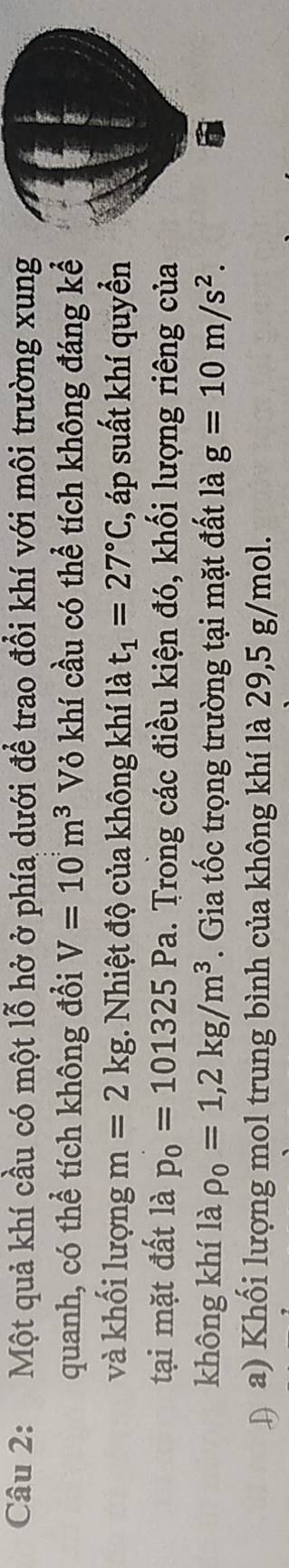 Một quả khí cầu có một lỗ hở ở phía dưới để trao đổi khí với môi trường xung 
quanh, có thể tích không đổi V=10m^3 Vỏ khí cầu có thể tích không đáng kể 
và khối lượng m=2kg. Nhiệt độ của không khí là t_1=27°C :, áp suất khí quyển 
tại mặt đất là p_0=101325Pa 1. Trong các điều kiện đó, khối lượng riêng của 
không khí là rho _0=1,2kg/m^3. Gia tốc trọng trường tại mặt đất là g=10m/s^2. 
Đ a) Khối lượng mol trung bình của không khí là 29,5 g/mol.
