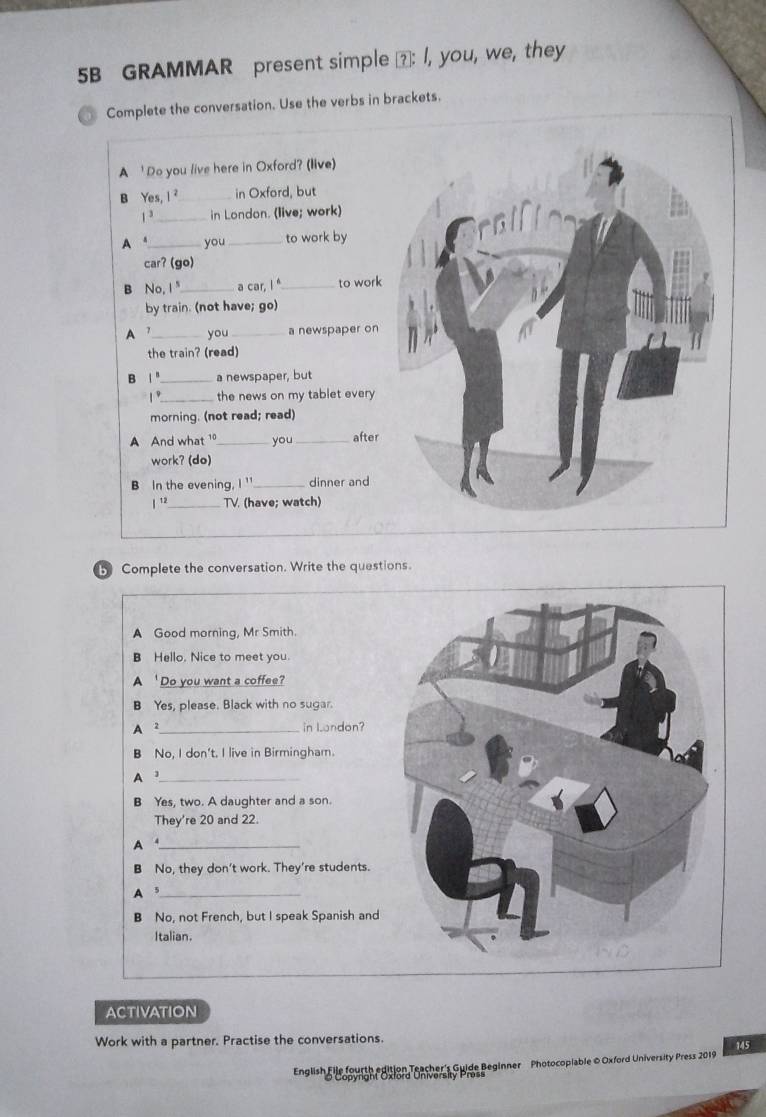 5B GRAMMAR present simple ⑦: I, you, we, they
Complete the conversation. Use the verbs in brackets.
A ' Do you live here in Oxford? (live)
B Yes, I ?_ in Oxford, but
1 3_ in London. (live; work)
A a_ you _to work by
car? (go)
B No,I"_ a car, I "_ to work
by train. (not have; go)
A 7_ you _a newspaper on
the train? (read)
B 1 " _a newspaper, but
1 °_ the news on my tablet every 
morning. (not read; read)
A And what 1_ you_ after
work? (do)
B In the evening, I ' _dinner and
| 12_ TV. (have; watch)
Complete the conversation. Write the questions.
A Good morning, Mr Smith.
B Hello. Nice to meet you.
A 'Do you want a coffee?
B Yes, please. Black with no sugar.
A 2 _ in Landon?
B No, I don't. I live in Birmingham.
A]_
B Yes, two. A daughter and a son.
They're 20 and 22.
A _
B No, they don't work. They're students.
A 5 _
B No, not French, but I speak Spanish and
Italian.
ACTIVATION
Work with a partner. Practise the conversations.
English le o woheosion Tonha caSpide Beginner Photocopiable © Oxford University Press 2019 145