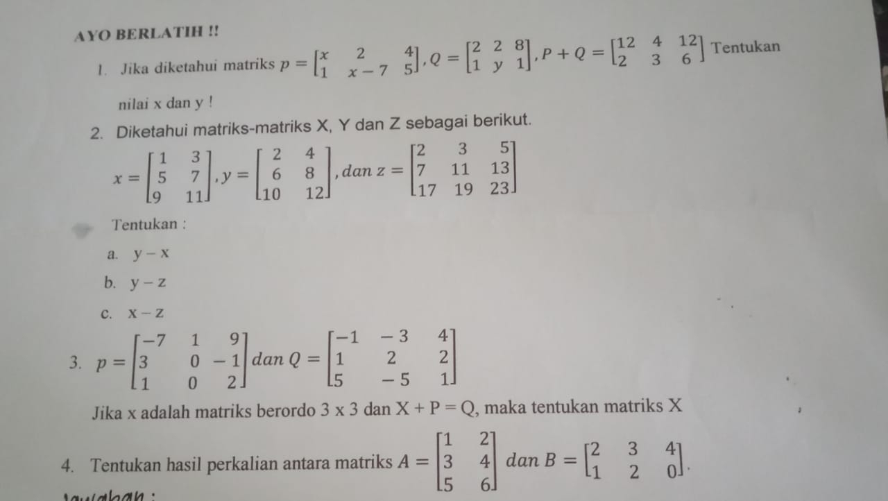 AYO BERLATIH !! 
1. Jika diketahui matriks p=beginbmatrix x&2&4 1&x-7&5endbmatrix , Q=beginbmatrix 2&2&8 1&y&1endbmatrix , P+Q=beginbmatrix 12&4&12 2&3&6endbmatrix Tentukan 
nilai x dan y! 
2. Diketahui matriks-matriks X, Y dan Z sebagai berikut.
x=beginbmatrix 1&3 5&7 9&11endbmatrix , y=beginbmatrix 2&4 6&8 10&12endbmatrix , dan z=beginbmatrix 2&3&5 7&11&13 17&19&23endbmatrix
Tentukan : 
a. y-x
b. y-z
C. X-Z
3. p=beginbmatrix -7&1&9 3&0&-1 1&0&2endbmatrix dan Q=beginbmatrix -1&-3&4 1&2&2 5&-5&1endbmatrix
Jika x adalah matriks berordo 3* 3danX+P=Q , maka tentukan matriks X
4. Tentukan hasil perkalian antara matriks A=beginbmatrix 1&2 3&4 5&6endbmatrix dan B=beginbmatrix 2&3&4 1&2&0endbmatrix.