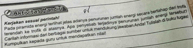 Aktivitas Mandiri 
Kerjakan sesuai perintah! Pada piramida energi terlihat jelas adanya penurunan jumlah energi secara bertahap dari trofik 
terendah ke trofik di atasnya. Apa penyebab terjadinya penurunan jumlah energi tersebut? 
Carilah informasi dari berbagai sumber untuk mendukung jawaban Anda! Tulislah di buku tugas! 
Kumpulkan kepada guru untuk mendapatkan nilai!