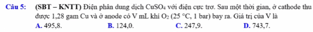 (SBT - KNTT) Điện phân dung dịch CuSO 04 với điện cực trở. Sau một thời gian, ở cathode thu
được 1,28 gam Cu và ở anode có V mL khí O_2(25°C , 1 bar) bay ra. Giá trị của V là
A. 495, 8. B. 124,0. C. 247, 9. D. 743,7.