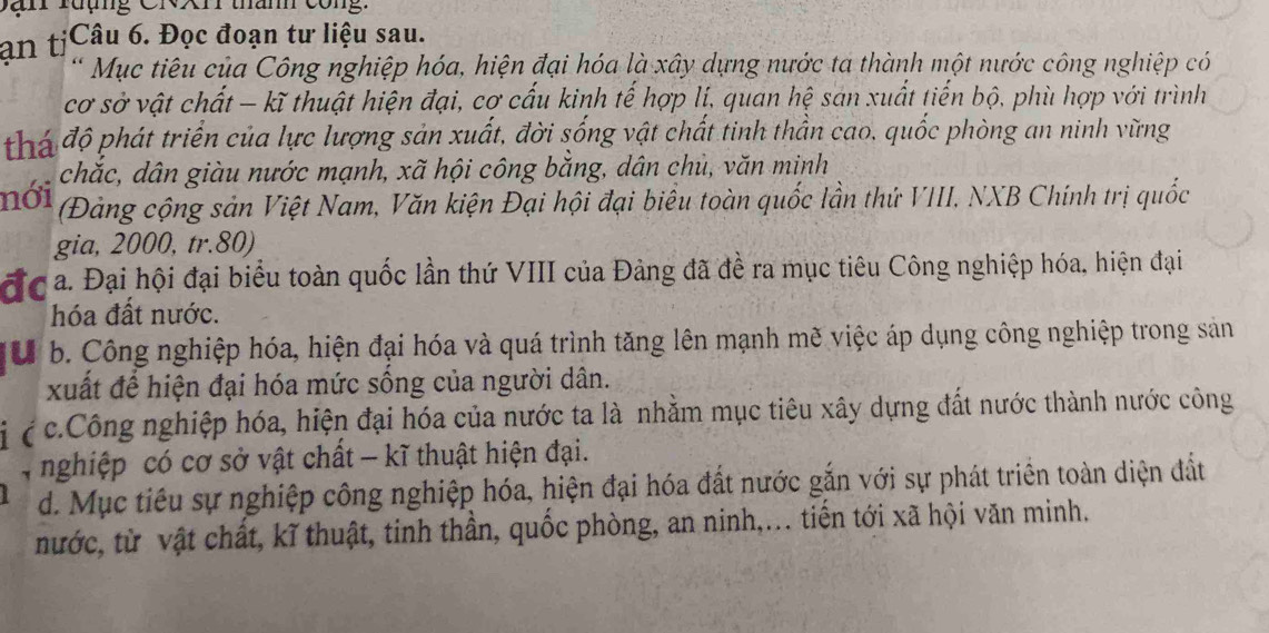 Dan rưụng CNXr than công: 
an tịCâu 6. Đọc đoạn tư liệu sau. 
* Mục tiêu của Công nghiệp hóa, hiện đại hóa là xây dựng nước ta thành một nước công nghiệp có 
cơ sở vật chất - kĩ thuật hiện đại, cơ cấu kinh tế hợp lí, quan hệ san xuất tiến bộ, phù hợp với trình 
phá độ phát triển của lực lượng sản xuất, đời sống vật chất tinh thần cao, quốc phòng an ninh vững 
chắc, dân giàu nước mạnh, xã hội công bằng, dân chủ, văn minh 
nới 
(Đảng cộng sản Việt Nam, Văn kiện Đại hội đại biểu toàn quốc lần thứ VIII. NXB Chính trị quốc 
gia, 2000, tr. 80) 
đc a. Đại hội đại biểu toàn quốc lần thứ VIII của Đảng đã đề ra mục tiêu Công nghiệp hóa, hiện đại 
hóa đất nước. 
ờ b. Công nghiệp hóa, hiện đại hóa và quá trình tăng lên mạnh mẽ việc áp dụng công nghiệp trong sản 
xuất để hiện đại hóa mức sống của người dân. 
( c.Công nghiệp hóa, hiện đại hóa của nước ta là nhằm mục tiêu xây dựng đất nước thành nước công 
4 nghiệp có cơ sở vật chất - kĩ thuật hiện đại. 
d. Mục tiêu sự nghiệp công nghiệp hóa, hiện đại hóa đất nước gắn với sự phát triển toàn diện đất 
nước, từ vật chất, kĩ thuật, tinh thần, quốc phòng, an ninh,... tiến tới xã hội văn minh.