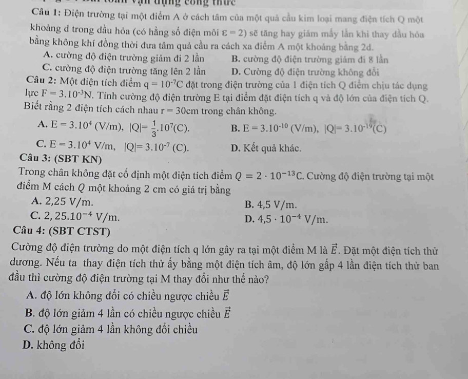 ạn đụng công thức
Câu 1: Điện trường tại một điểm A ở cách tâm của một quả cầu kim loại mang điện tích Q một
khoảng d trong dầu hỏa (có hằng số điện môi varepsilon =2) sẽ tăng hay giám mấy lằn khi thay dầu hóa
bằng không khí đồng thời đưa tâm quả cầu ra cách xa điểm A một khoảng bằng 2d.
A. cường độ điện trường giảm đi 2 lần B. cường độ điện trường giảm đí 8 lần
C. cường độ điện trường tăng lên 2 lần D. Cường độ điện trường không đổi
Câu 2: Một điện tích điểm q=10^(-7)C đặt trong điện trường của 1 điện tích Q điểm chịu tác dụng
lực F=3.10^(-3)N. Tính cường độ điện trường E tại điểm đặt điện tích q và độ lớn của điện tích Q.
Biết rằng 2 điện tích cách nhau r=30cm trong chân không.
A. E=3.10^4(V/m),|Q|= 1/3 .10^7(C). B. E=3.10^(-10)(V/m),|Q|=3.10^(-19)(C)
C. E=3.10^4V/m,|Q|=3.10^(-7)(C). D. Kết quả khác.
Câu 3: (SBT KN)
Trong chân không đặt cố định một điện tích điểm Q=2· 10^(-13)C. Cường độ điện trường tại một
điểm M cách Q một khoảng 2 cm có giá trị bằng
A. 2,25 V/m. B. 4,5 V/m.
C. 2,25.10^(-4)V/m.
D. 4,5· 10^(-4)V/m.
Câu 4: (SBT CTST)
Cường độ điện trường do một điện tích q lớn gây ra tại một điểm M là vector E. Đặt một điện tích thử
dương. Nếu ta thay điện tích thử ấy bằng một điện tích âm, độ lớn gấp 4 lần điện tích thử ban
đầu thì cường độ điện trường tại M thay đổi như thế nào?
A. độ lớn không đổi có chiều ngược chiều vector E
B. độ lớn giảm 4 lần có chiều ngược chiều vector E
C. độ lớn giảm 4 lần không đổi chiều
D. không đổi