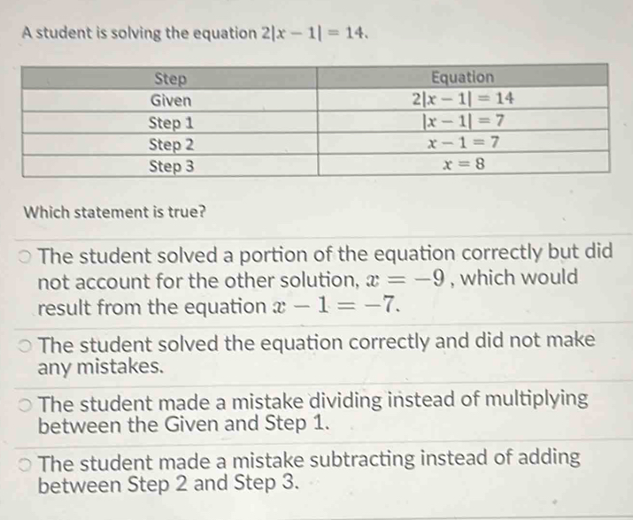 A student is solving the equation 2|x-1|=14.
Which statement is true?
The student solved a portion of the equation correctly but did
not account for the other solution, x=-9 , which would
result from the equation x-1=-7.
The student solved the equation correctly and did not make
any mistakes.
The student made a mistake dividing instead of multiplying
between the Given and Step 1.
The student made a mistake subtracting instead of adding
between Step 2 and Step 3.