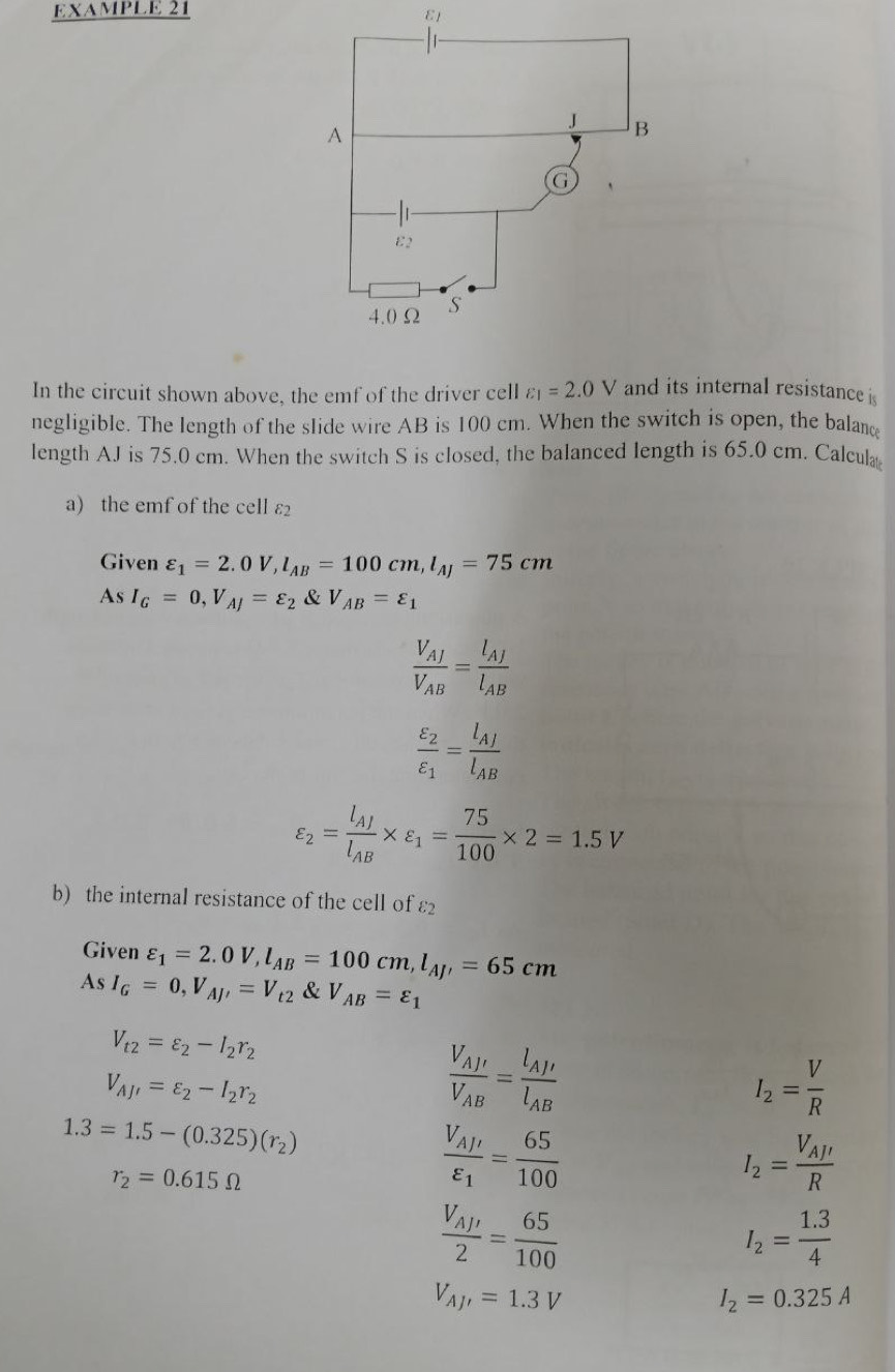 EXAMPLE 21 ε1
In the circuit shown above, the emf of the driver cell varepsilon _1=2.0V and its internal resistance is
negligible. The length of the slide wire AB is 100 cm. When the switch is open, the balanc
length AJ is 75.0 cm. When the switch S is closed, the balanced length is 65.0 cm. Calcula
a) the emf of the cell ε2
Given varepsilon _1=2.0V,l_AB=100cm,l_AJ=75cm
As I_G=0,V_AJ=varepsilon _2 & V_AB=varepsilon _1
frac V_AJV_AB=frac l_AJl_AB
frac varepsilon _2varepsilon _1=frac l_AJl_AB
varepsilon _2=frac l_AJl_AB* varepsilon _1= 75/100 * 2=1.5V
b) the internal resistance of the cell of varepsilon _2
Given varepsilon _1=2.0V,l_AB=100cm,l_AJ'=65cm
As I_G=0,V_AJ'=V_t2 & V_AB=varepsilon _1
V_t2=varepsilon _2-I_2r_2
V_AJ'=varepsilon _2-I_2r_2
frac V_AJ'V_AB=frac l_AJ'l_AB
I_2= V/R 
1.3=1.5-(0.325)(r_2)
r_2=0.615Omega
frac V_A/'varepsilon _1= 65/100 
I_2=frac V_AJ'R
frac V_AJ'2= 65/100 
I_2= (1.3)/4 
V_AJ'=1.3V
I_2=0.325A